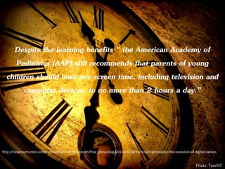 Despite the learning benefits “ the American Academy of
     Pediatrics (AAP) still recommends that parents of young
  children should limit any screen time, including television and
       computer devices, to no more than 2 hours a day.”




http://newsroom.intel.com/community/intel_newsroom/free_press/blog/2011/04/14/the-touch-generation-the-evolution-of-digital-natives


                                                                                                                      Flickr: ToniVC
 