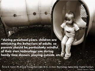 “during preschool years, children are
mimicking the behaviors of adults, so
parents should be particularly mindful
of their own technology use during
family time dinners, playing outside, etc.”


- Anne K. Fishel, Ph.D. and Tristan Gorrindo, M.D., in their Psychology Today blog ‘Digital Family’.
                                                                                   Flickr: Jason L. Parks
 