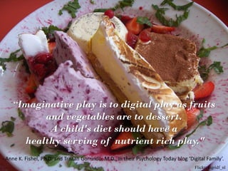 “Imaginative play is to digital play as fruits
          and vegetables are to dessert.
           A child's diet should have a
      healthy serving of nutrient rich play."
- Anne K. Fishel, Ph.D. and Tristan Gorrindo, M.D., in their Psychology Today blog ‘Digital Family’.
                                                                                      Flickr: ingridf_nl
 