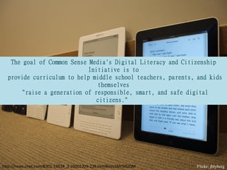 The goal of Common Sense Media's Digital Literacy and Citizenship
                            Initiative is to
  provide curriculum to help middle school teachers, parents, and kids
                               themselves
      "raise a generation of responsible, smart, and safe digital
                              citizens."




http://news.cnet.com/8301-19518_3-20002209-238.html#ixzz1Mr9i6JQM   Flickr: jblyberg
 