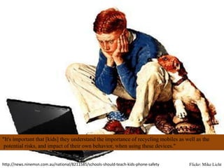 "It's important that [kids] they understand the importance of recycling mobiles as well as the
 potential risks, and impact of their own behavior, when using these devices."


http://news.ninemsn.com.au/national/8211585/schools-should-teach-kids-phone-safety   Flickr: Mike Licht
 