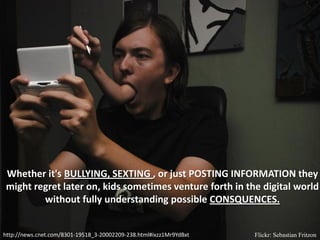 Whether it's BULLYING, SEXTING , or just POSTING INFORMATION they
might regret later on, kids sometimes venture forth in the digital world
        without fully understanding possible CONSQUENCES.


http://news.cnet.com/8301-19518_3-20002209-238.html#ixzz1Mr9YdBxt   Flickr: Sebastian Fritzon
 