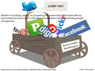 Whether it's bullying, sexting, or just posting information they might regret later on,
kids sometimes venture forth in the digital world without fully understanding possible
consequences




http://news.cnet.com/8301-19518_3-20002209-238.html#ixzz1Mr9YdBxt                 Flickr: Matt Hamm
 