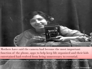 Mothers have said the camera had become the most important
function of the phone, apps to help keep life organized and their kids
entertained had evolved from being unnecessary to essential.
http://newsroom.intel.com/community/intel_newsroom/free_press/blog/2011/04/14/the-touch-generation-the-evolution-of-digital-natives



                                                                                                              Flickr: floridamemory
 