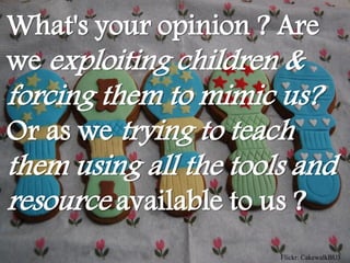 What's your opinion ? Are
we exploiting children &
forcing them to mimic us?
Or as we trying to teach
them using all the tools and
resource available to us ?
                       Flickr: CakewalkBU3
 