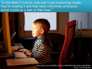 “In this Web 2.0 world, kids aren't just consuming media,
they're creating it and they have collectively embraced
social media as a part of their lives.”




                         http://news.cnet.com/8301-19518_3-20002209-238.html#ixzz1Mr9PX4et
                                                                      Flickr: Lars Plougmann
 
