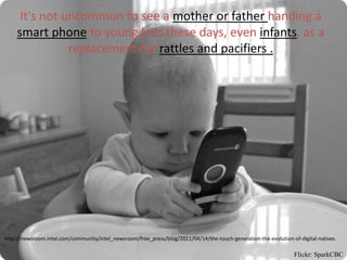 It's not uncommon to see a mother or father handing a
    smart phone to young kids these days, even infants, as a
               replacement for rattles and pacifiers .




http://newsroom.intel.com/community/intel_newsroom/free_press/blog/2011/04/14/the-touch-generation-the-evolution-of-digital-natives

                                                                                                                  Flickr: SparkCBC
 