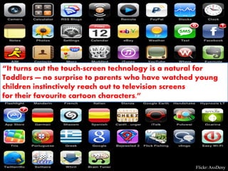 “It turns out the touch-screen technology is a natural for
Toddlers — no surprise to parents who have watched young
children instinctively reach out to television screens
for their favourite cartoon characters.”




                                                    Flickr: AxsDeny
 