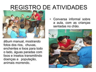 REGISTRO DE ATIVIDADES Conversa informal sobre a aula, com as crianças sentadas no chão. álbum manual, mostrando fotos dos rios,  chuvas, enchentes e lixos para todo o lado, águas paradas com lixos e insetos transmitindo doenças a  população, animais morrendo. 