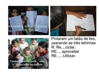 Pintaram um latão de lixo, usarando as três letrinhas R: Re....ciclar; RE.....aproveitar  RE......Utilizar. Atividades mimeografadas sobre “O Lixo”. Também contei para  eles a “historinha da barata nojenta”   
