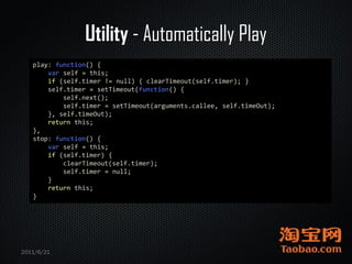 Utility - Automatically Play
   play: function() {
       var self = this;
       if (self.timer != null) { clearTimeout(self.timer); }
       self.timer = setTimeout(function() {
           self.next();
           self.timer = setTimeout(arguments.callee, self.timeOut);
       }, self.timeOut);
       return this;
   },
   stop: function() {
       var self = this;
       if (self.timer) {
           clearTimeout(self.timer);
           self.timer = null;
       }
       return this;
   }




2011/6/21
 