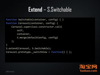 Extend – S.Switchable
function Switchable(container, config) { }
function Carousel(container, config) {
    Carousel.superclass.constructor.call(
        self,
        container,
        S.merge(defaultConfig, config)
    );
}
S.extend(Carousel, S.Switchable);
Carousel.prototype._switchView = function() { };




2011/6/21
 
