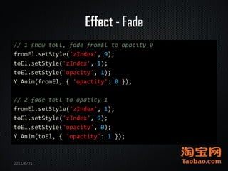 Effect - Fade
// 1 show toEl, fade fromEl to opacity 0
fromEl.setStyle('zIndex', 9);
toEl.setStyle('zIndex', 1);
toEl.setStyle('opacity', 1);
Y.Anim(fromEl, { 'opactity': 0 });

// 2 fade toEl to opaticy 1
fromEl.setStyle('zIndex', 1);
toEl.setStyle('zIndex', 9);
toEl.setStyle('opacity', 0);
Y.Anim(toEl, { 'opactity': 1 });



2011/6/21
 