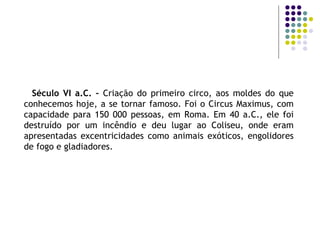 Século VI a.C. –  Criação do primeiro circo, aos moldes do que conhecemos hoje, a se tornar famoso. Foi o Circus Maximus, com capacidade para 150 000 pessoas, em Roma. Em 40 a.C., ele foi destruído por um incêndio e deu lugar ao Coliseu, onde eram apresentadas excentricidades como animais exóticos, engolidores de fogo e gladiadores. 