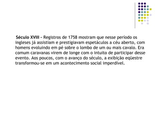 Século XVIII –  Registros de 1758 mostram que nesse período os ingleses já assistiam e prestigiavam espetáculos a céu aberto, com homens evoluindo em pé sobre o lombo de um ou mais cavalo. Era comum caravanas virem de longe com o intuito de participar desse evento. Aos poucos, com o avanço do século, a exibição eqüestre transformou-se em um acontecimento social imperdível. 