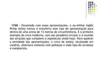 1768 –  Encantado com essas apresentações, o ex-militar inglês Philip Astley inovou e transferiu esse tipo de apresentação para dentro de uma arena de 13 metros de circunferência. É o primeiro exemplo do circo moderno, com seu picadeiro circular e a reunião das atrações que compõem o espetáculo ainda hoje. Para quebrar a seriedade das apresentações, o circo de Astley, localizado em Londres, alternava números com palhaços e todo tipo de acrobata e malabarista. 