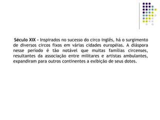 Século XIX –  Inspirados no sucesso do circo inglês, há o surgimento de diversos circos fixos em várias cidades européias. A diáspora nesse período é tão notável que muitas famílias circenses, resultantes da associação entre militares e artistas ambulantes, expandiram para outros continentes a exibição de seus dotes. 