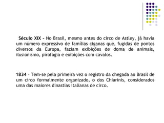 Século XIX –  No Brasil, mesmo antes do circo de Astley, já havia um número expressivo de famílias ciganas que, fugidas de pontos diversos da Europa, faziam exibições de doma de animais, ilusionismo, pirofagia e exibições com cavalos.  1834  – Tem-se pela primeira vez o registro da chegada ao Brasil de um circo formalmente organizado, o dos Chiarinis, considerados uma das maiores dinastias italianas de circo. 