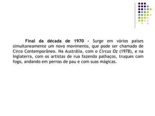 Final da década de 1970 –  Surge em vários países simultaneamente um novo movimento, que pode ser chamado de Circo Contemporâneo. Na Austrália, com o  Circus Oz  (1978), e na Inglaterra, com os artistas de rua fazendo palhaços, truques com fogo, andando em pernas de pau e com suas mágicas. 