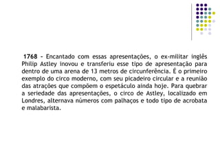 1768 –  Encantado com essas apresentações, o ex-militar inglês Philip Astley inovou e transferiu esse tipo de apresentação para dentro de uma arena de 13 metros de circunferência. É o primeiro exemplo do circo moderno, com seu picadeiro circular e a reunião das atrações que compõem o espetáculo ainda hoje. Para quebrar a seriedade das apresentações, o circo de Astley, localizado em Londres, alternava números com palhaços e todo tipo de acrobata e malabarista. 