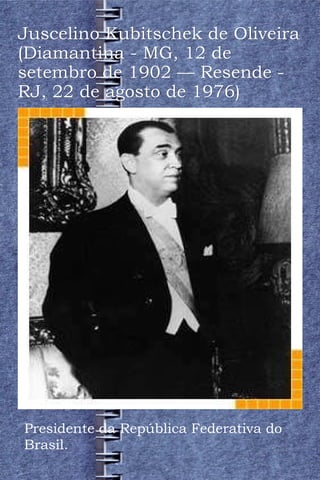 Juscelino Kubitschek de Oliveira (Diamantina - MG, 12 de setembro de 1902 — Resende - RJ, 22 de agosto de 1976) Presidente da República Federativa do Brasil. 