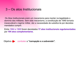 3 – Os atos Institucionais Os Atos Institucionais eram um mecanismo para manter na legalidade o domínio dos militares. Sem este mecanismo, a constituição de 1946 tornaria inexecutável o regime militar, daí a necessidade de substituí-la por decretos mandados cumprir. Entre  1964 a 1969  foram decretados  17 atos   institucionais regulamentados  por  104 atos   complementares . Objetivo  combater  a  "corrupção e a subversão". 