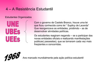 4 – A Resistência Estudantil Estudantes Organizados  UNE UBEs UEEs Com o governo de Castelo Branco, houve uma lei que ficou conhecida como lei “ Suplicy de Lacerda” Que reorganizava as entidades, proibindo – as de desenvolver atividades políticas. Os estudantes reagiram negando – se a participar das novas entidades oficiais e realizando manifestações publicas( passeatas), que se tornaram cada vez mais freqüentes e concorridas. 1968 Ano marcado mundialmente pela ação política estudantil  