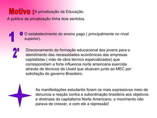 A privatização da Educação. A política da privatização tinha dois sentidos. Motivo :  1 °  O estabelecimento do ensino pago ( principalmente no nível superior). 2° Direcionamento da formação educacional dos jovens para o atendimento das necessidades econômicas das empresas capitalistas ( mão de obra técnico especializados) que correspondiam a forte influencia norte americana exercida através de técnicos da Usaid que atuavam junto ao MEC por solicitação do governo Brasileiro. As manifestações estudantis foram os mais expressivos meio de denuncia a reação contra a subordinação brasileira aos objetivos e diretrizes do capitalismo Norte Americano, o movimento não parava de crescer, e com ele a repressão! 