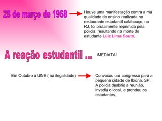 28 de março de 1968 Houve uma manifestação contra a má qualidade de ensino realizada no restaurante estudantil calabouço, no RJ, foi brutalmente reprimida pela policia, resultando na morte do estudante  Luiz Lima Souto . A reação estudantil ...  IMEDIATA! Em Outubro a UNE ( na ilegalidade)  Convocou um congresso para a pequena cidade de Ibiúna, SP. A policia desbrio a reunião, invadiu o local, e prendeu os estudantes. 
