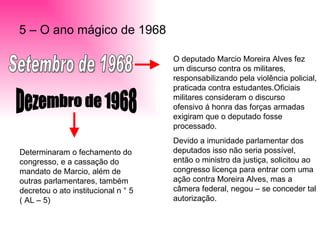 5 – O ano mágico de 1968 Setembro de 1968 O deputado Marcio Moreira Alves fez um discurso contra os militares, responsabilizando pela violência policial, praticada contra estudantes.Oficiais militares consideram o discurso ofensivo á honra das forças armadas exigiram que o deputado fosse processado. Devido a imunidade parlamentar dos deputados isso não seria possível, então o ministro da justiça, solicitou ao congresso licença para entrar com uma ação contra Moreira Alves, mas a câmera federal, negou – se conceder tal autorização. Dezembro de 1968 Determinaram o fechamento do congresso, e a cassação do mandato de Marcio, além de outras parlamentares, também decretou o ato institucional n ° 5  ( AL – 5) 