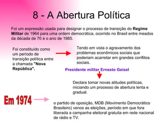 8 - A Abertura Política Foi um expressão usada para designar o processo de transição do  Regime Militar  de 1964 para uma ordem democrática, ocorrido no Brasil entre meados da década de 70 e o ano de 1985.  Foi constituído como um período de transição política entre a chamada  "Nova República".  Tendo em vista o agravamento dos problemas econômicos sociais que poderiam acarretar em grandes conflitos sociais. Presidente militar Ernesto Geisel Declara tomar novas atitudes políticas, iniciando um processo de abertura lenta e gradual.  Em 1974 o partido de oposição, MDB (Movimento Democrático Brasileiro) vence as eleições, período em que fora liberada a campanha eleitoral gratuita em rede nacional de rádio e TV. 