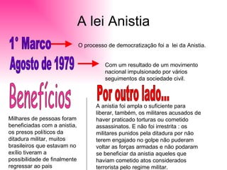 A lei Anistia 1° Marco  O processo de democratização foi a  lei da Anistia.  Agosto de 1979 Com um resultado de um movimento nacional impulsionado por vários seguimentos da sociedade civil. Benefícios  Milhares de pessoas foram beneficiadas com a anistia, os presos políticos da ditadura militar, muitos brasileiros que estavam no exílio tiveram a possibilidade de finalmente regressar ao pais  Por outro lado... A anistia foi ampla o suficiente para liberar, também, os militares acusados de haver praticado torturas ou cometido assassinatos. E não foi irrestrita : os militares punidos pela ditadura por não terem engajado no golpe não puderam voltar as forças armadas e não podaram se beneficiar da anistia aqueles que haviam cometido atos considerados terrorista pelo regime militar. 