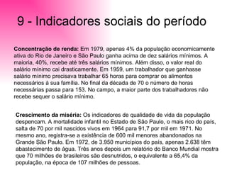 9 - Indicadores sociais do período  Concentração de renda:  Em 1979, apenas 4% da população economicamente ativa do Rio de Janeiro e São Paulo ganha acima de dez salários mínimos. A maioria, 40%, recebe até três salários mínimos. Além disso, o valor real do salário mínimo cai drasticamente. Em 1959, um trabalhador que ganhasse salário mínimo precisava trabalhar 65 horas para comprar os alimentos necessários à sua família. No final da década de 70 o número de horas necessárias passa para 153. No campo, a maior parte dos trabalhadores não recebe sequer o salário mínimo. Crescimento da miséria:  Os indicadores de qualidade de vida da população despencam. A mortalidade infantil no Estado de São Paulo, o mais rico do país, salta de 70 por mil nascidos vivos em 1964 para 91,7 por mil em 1971. No mesmo ano, registra-se a existência de 600 mil menores abandonados na Grande São Paulo. Em 1972, de 3.950 municípios do país, apenas 2.638 têm abastecimento de água. Três anos depois um relatório do Banco Mundial mostra que 70 milhões de brasileiros são desnutridos, o equivalente a 65,4% da população, na época de 107 milhões de pessoas.  