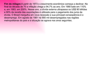 Fim do milagre: A partir de 1973 o crescimento econômico começa a declinar. No final da década de 70 a inflação chega a 94,7% ao ano. Em 1980 bate em 110% e, em 1983, em 200%. Nesse ano, a dívida externa ultrapassa os US$ 90 bilhões e 90% da receita das exportações é utilizada para o pagamento dos juros da dívida. O Brasil mergulha em nova recessão e sua principal conseqüência é o desemprego. Em agosto de 1981 há 900 mil desempregados nas regiões metropolitanas do país e a situação se agrava nos anos seguintes. 