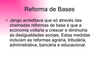 Reforma de Bases Jango acreditava que só através das chamadas reformas de base é que a economia voltaria a crescer e diminuiria as desigualdades sociais. Estas medidas incluíam as reformas agrária, tributária, administrativa, bancária e educacional. 