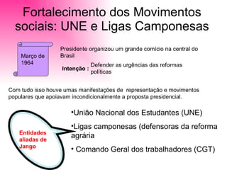 Fortalecimento dos Movimentos sociais: UNE e Ligas Camponesas Março de 1964 Presidente organizou um grande comício na central do Brasil Intenção :   Defender as urgências das reformas políticas Com tudo isso houve umas manifestações de  representação e movimentos populares que apoiavam incondicionalmente a proposta presidencial. Entidades aliadas de Jango União Nacional dos Estudantes (UNE) Ligas camponesas (defensoras da reforma agrária Comando Geral dos trabalhadores (CGT) 