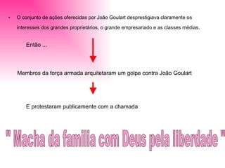 O conjunto de ações oferecidas por João Goulart desprestigiava claramente os interesses dos grandes proprietários, o grande empresariado e as classes médias.   Membros da força armada arquitetaram um golpe contra João Goulart  E protestaram publicamente com a chamada  " Macha da familia com Deus pela liberdade "  Então ...  