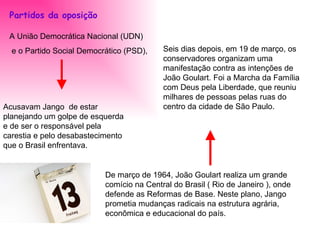 Partidos da oposição   A União Democrática Nacional (UDN) e o Partido Social Democrático (PSD), Acusavam Jango  de estar planejando um golpe de esquerda e de ser o responsável pela carestia e pelo desabastecimento que o Brasil enfrentava. De março de 1964, João Goulart realiza um grande comício na Central do Brasil ( Rio de Janeiro ), onde defende as Reformas de Base. Neste plano, Jango prometia mudanças radicais na estrutura agrária, econômica e educacional do país. Seis dias depois, em 19 de março, os conservadores organizam uma manifestação contra as intenções de João Goulart. Foi a Marcha da Família com Deus pela Liberdade, que reuniu milhares de pessoas pelas ruas do centro da cidade de São Paulo. 