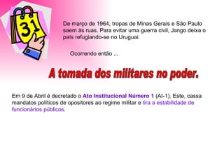 De março de 1964, tropas de Minas Gerais e São Paulo saem às ruas. Para evitar uma guerra civil, Jango deixa o país refugiando-se no Uruguai. A tomada dos militares no poder. Ocorrendo então ...  Em 9 de Abril é decretado o  Ato Institucional Número 1  (AI-1). Este, cassa mandatos políticos de opositores ao regime militar e  tira a estabilidade de funcionários públicos. 