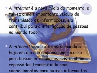 A  internet  é a nova mídia do momento, e talvez o mais importante veículo de transmissão de informações, ela contribui para a interligação de pessoas no mundo todo.  A  internet  vem  se transformando e hoje em dia não é apenas um recurso para buscar informações mas também repassá-las,transmitindo seus conhecimentos para outros internautas .  