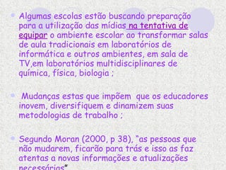 Algumas escolas estão buscando preparação para a utilização das mídias   na tentativa de equipar  o ambiente escolar ao transformar salas de aula tradicionais em laboratórios de informática e outros ambientes, em sala de TV,em laboratórios multidisciplinares de  química, física, biologia ; Mudanças estas que impõem  que os educadores inovem, diversifiquem e dinamizem suas metodologias de trabalho ; Segundo Moran (2000, p 38), “as pessoas que não mudarem, ficarão para trás e isso as faz atentas a novas informações e atualizações necessárias ”   
