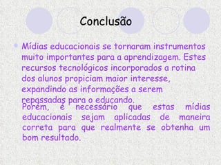 Conclusão Mídias educacionais se tornaram instrumentos muito importantes para a aprendizagem. Estes recursos tecnológicos incorporados a rotina dos alunos propiciam maior interesse, expandindo as informações a serem repassadas para o educando.   Porém, é necessário que estas mídias educacionais sejam aplicadas de maneira correta para que realmente se obtenha um bom resultado.   