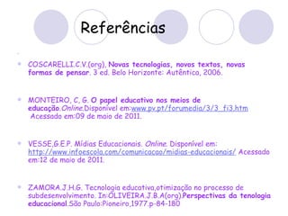 Referências COSCARELLI.C.V.(org),  Novas tecnologias, novos textos, novas formas de pensar . 3 ed. Belo Horizonte: Autêntica, 2006. MONTEIRO, C, G.  O papel educativo nos meios de educação . Online .Disponível em: www.pv.pt/forumedia/3/3_fi3.htm  Acessado em:09 de maio de 2011. VESSE,G.E.P. Mídias Educacionais.  Online . Disponível em: http://www.infoescola.com/comunicacao/midias-educacionais/  Acessado em:12 de maio de 2011. ZAMORA.J.H.G. Tecnologia educativa,otimização no processo de subdesenvolvimento. In:OLIVEIRA.J.B.A(org). Perspectivas da tenologia educacional .São Paulo:Pioneiro,1977.p-84-180 
