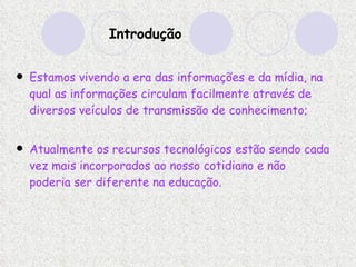 Introdução Estamos vivendo a era das informações e da mídia, na qual as informações circulam facilmente através de diversos veículos de transmissão de conhecimento; Atualmente os recursos tecnológicos estão sendo cada vez mais incorporados ao nosso cotidiano e não poderia ser diferente na educação.   