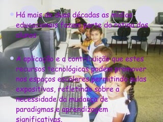 Há mais de duas décadas as mídias educacionais fazem parte da rotina dos alunos A aplicação e a contribuição que estes recursos tecnológicos podem promover nos espaços escolares,permitindo aulas expositivas, refletindo sobre a necessidade da mudança de paradigmas,e aprendizagem significativas. 