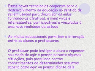Essas novas tecnologias cooperam para o desenvolvimento da educação no sentido de serem usadas para dinamizar as aulas tornando-as atrativas, e mais vivas e interessantes ,  participativas e vinculadas à uma nova realidade de estudo  As mídias educacionais permitem a interação entre os alunos e professores O professor pode instigar o aluno a repensar seu modo de agir e pensar perante algumas situações, pois possuindo certos conhecimentos de determinados assuntos saberá como agir ou pensar diante dele .  