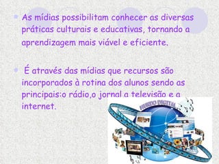 As mídias possibilitam conhecer as diversas práticas culturais e educativas, tornando a aprendizagem mais viável e eficiente .   É através das mídias que recursos são incorporados à rotina dos alunos sendo as principais:o rádio,o jornal,a televisão e a internet. 