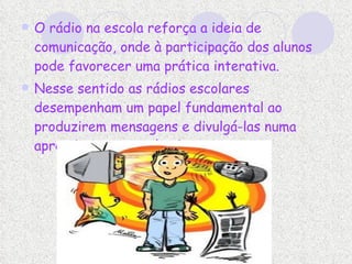 O rádio na escola reforça a ideia de comunicação, onde à participação dos alunos pode favorecer uma prática interativa.  Nesse sentido as rádios escolares desempenham um papel fundamental ao produzirem mensagens e divulgá-las numa aprendizagem que é coletiva.  