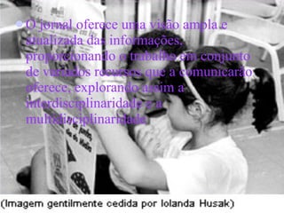 O jornal oferece uma visão ampla e atualizada das informações, proporcionando o trabalho em conjunto de variados recursos que a comunicarão oferece, explorando assim a interdisciplinaridade e a multidisciplinaridade   