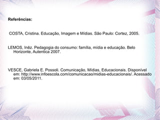 Referências:    COSTA, Cristina. Educação, Imagem e Mídias. São Paulo: Cortez, 2005.   LEMOS, Inêz. Pedagogia do consumo: família, mídia e educação. Belo Horizonte, Autentica 2007.   VESCE, Gabriela E. Possoli. Comunicação, Mídias, Educacionais. Disponível em: http://www.infoescola.com/comunicacao/midias-educacionais/. Acessado em: 03/05/2011. 